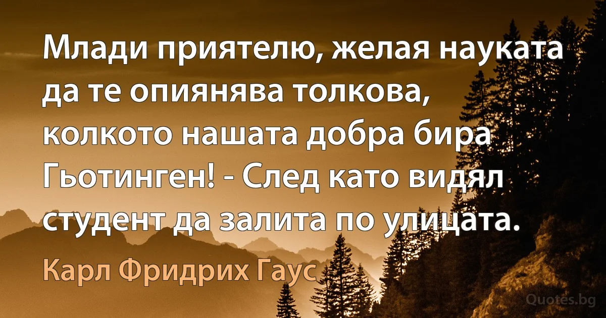 Млади приятелю, желая науката да те опиянява толкова, колкото нашата добра бира Гьотинген! - След като видял студент да залита по улицата. (Карл Фридрих Гаус)