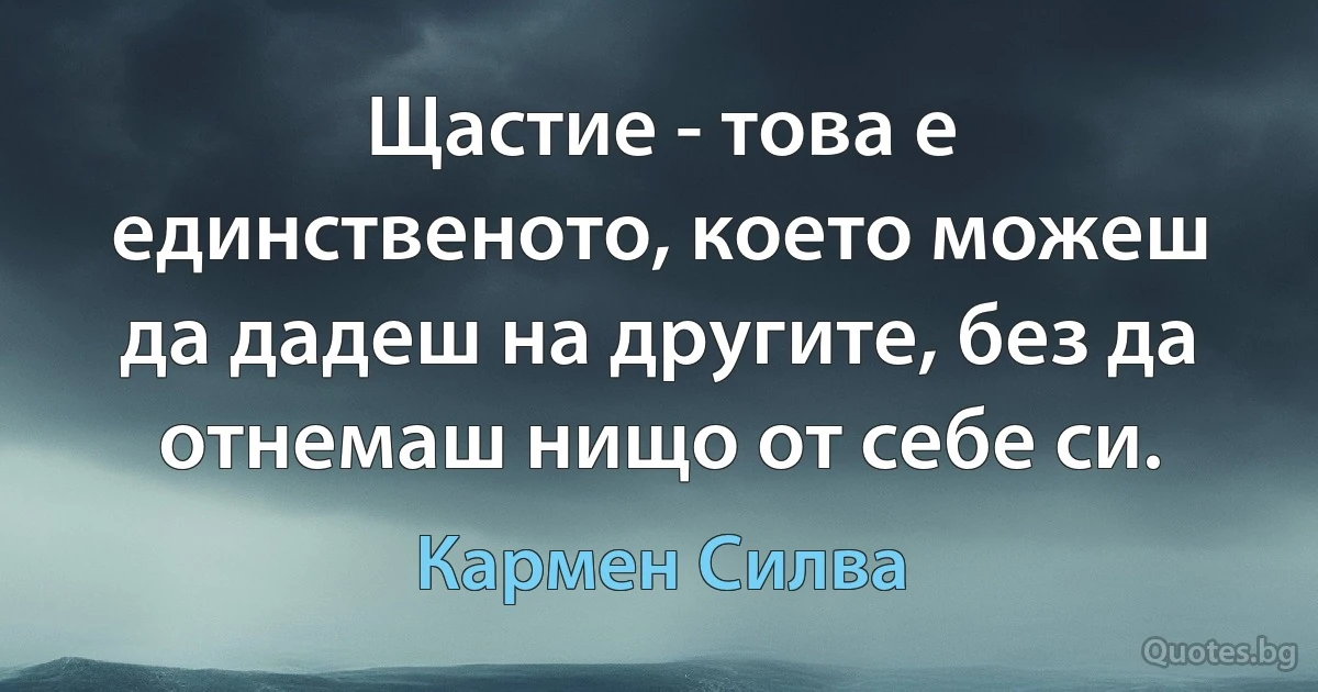 Щастие - това е единственото, което можеш да дадеш на другите, без да отнемаш нищо от себе си. (Кармен Силва)