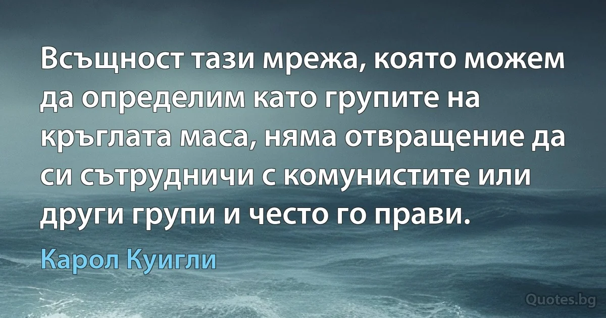 Всъщност тази мрежа, която можем да определим като групите на кръглата маса, няма отвращение да си сътрудничи с комунистите или други групи и често го прави. (Карол Куигли)