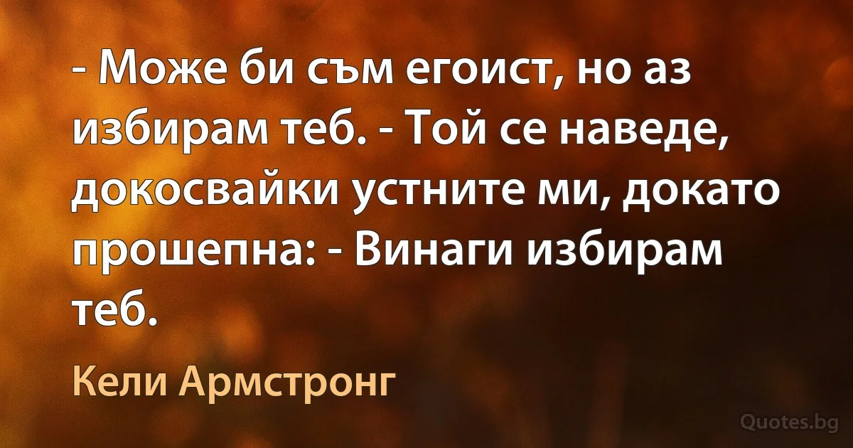 - Може би съм егоист, но аз избирам теб. - Той се наведе, докосвайки устните ми, докато прошепна: - Винаги избирам теб. (Кели Армстронг)