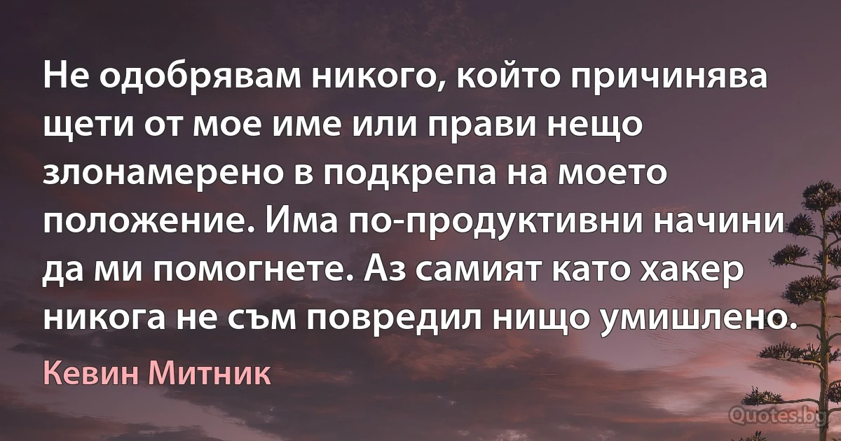 Не одобрявам никого, който причинява щети от мое име или прави нещо злонамерено в подкрепа на моето положение. Има по-продуктивни начини да ми помогнете. Аз самият като хакер никога не съм повредил нищо умишлено. (Кевин Митник)