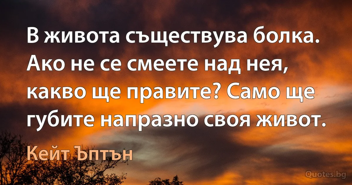 В живота съществува болка. Ако не се смеете над нея, какво ще правите? Само ще губите напразно своя живот. (Кейт Ъптън)