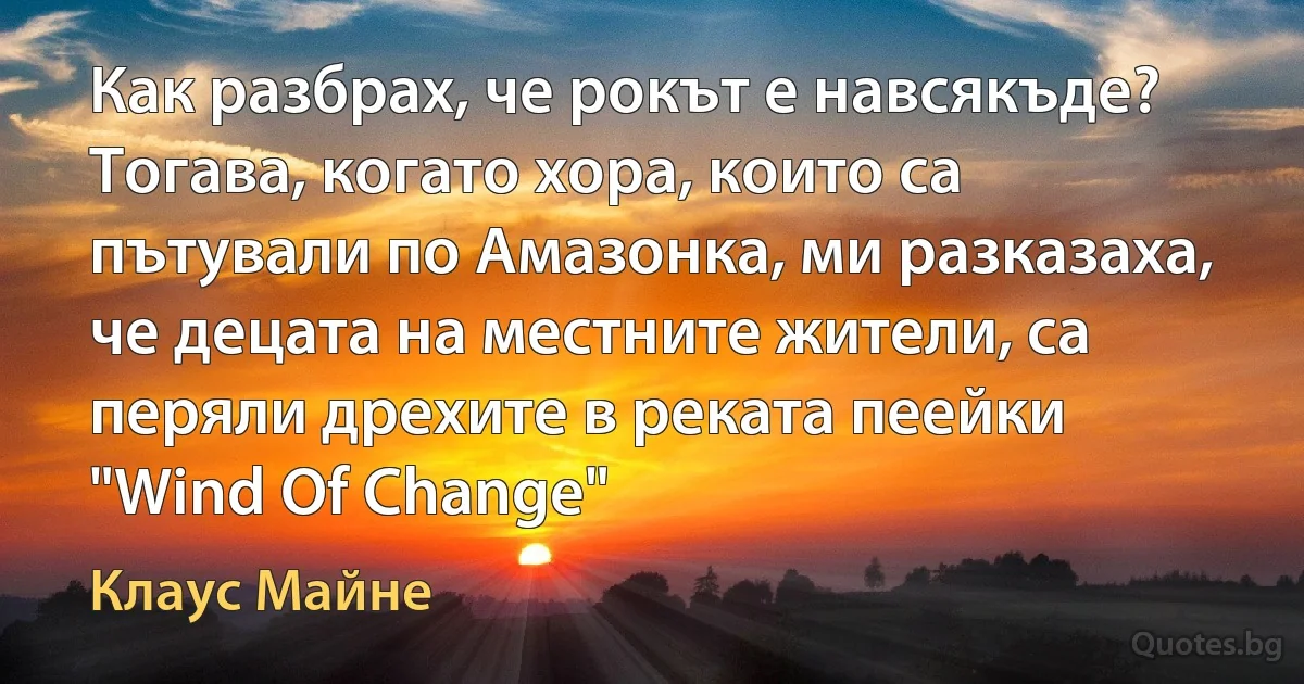 Как разбрах, че рокът е навсякъде? Тогава, когато хора, които са пътували по Амазонка, ми разказаха, че децата на местните жители, са перяли дрехите в реката пеейки "Wind Of Change" (Клаус Майне)