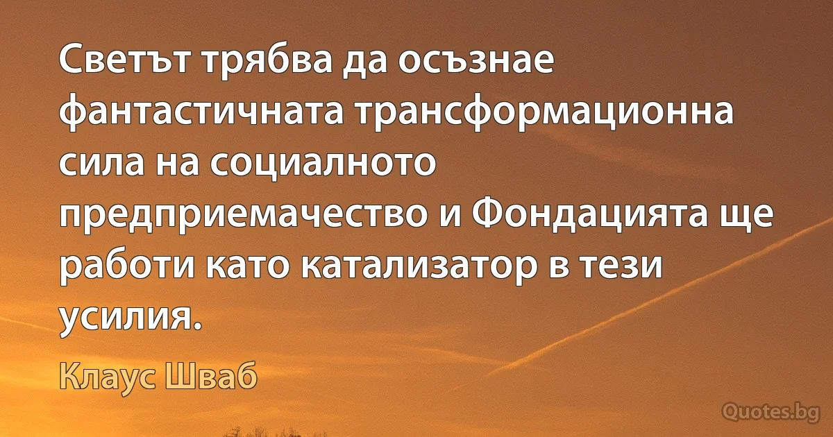 Светът трябва да осъзнае фантастичната трансформационна сила на социалното предприемачество и Фондацията ще работи като катализатор в тези усилия. (Клаус Шваб)