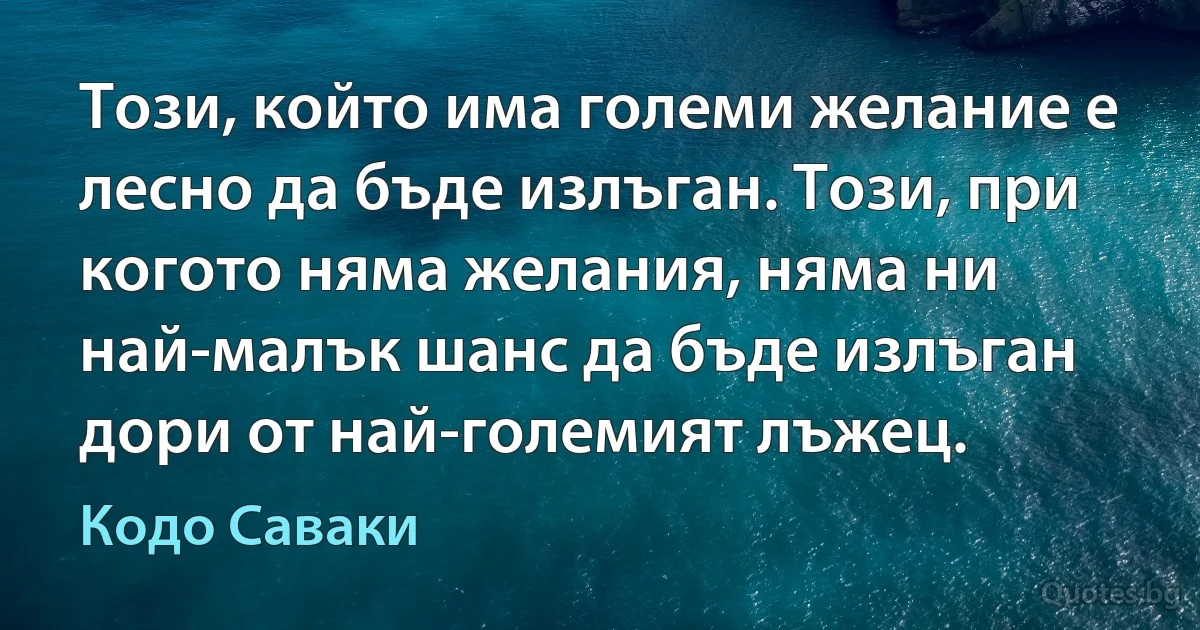 Този, който има големи желание е лесно да бъде излъган. Този, при когото няма желания, няма ни най-малък шанс да бъде излъган дори от най-големият лъжец. (Кодо Саваки)