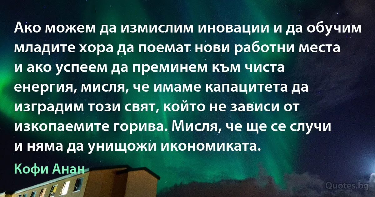 Ако можем да измислим иновации и да обучим младите хора да поемат нови работни места и ако успеем да преминем към чиста енергия, мисля, че имаме капацитета да изградим този свят, който не зависи от изкопаемите горива. Мисля, че ще се случи и няма да унищожи икономиката. (Кофи Анан)