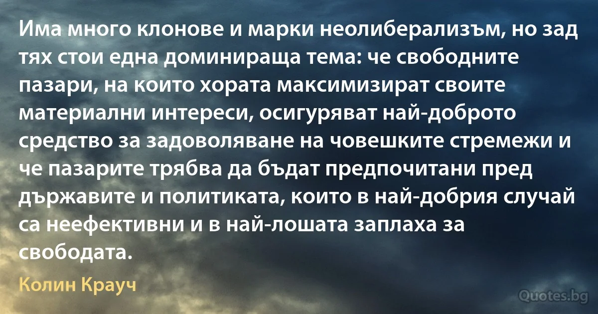 Има много клонове и марки неолиберализъм, но зад тях стои една доминираща тема: че свободните пазари, на които хората максимизират своите материални интереси, осигуряват най-доброто средство за задоволяване на човешките стремежи и че пазарите трябва да бъдат предпочитани пред държавите и политиката, които в най-добрия случай са неефективни и в най-лошата заплаха за свободата. (Колин Крауч)