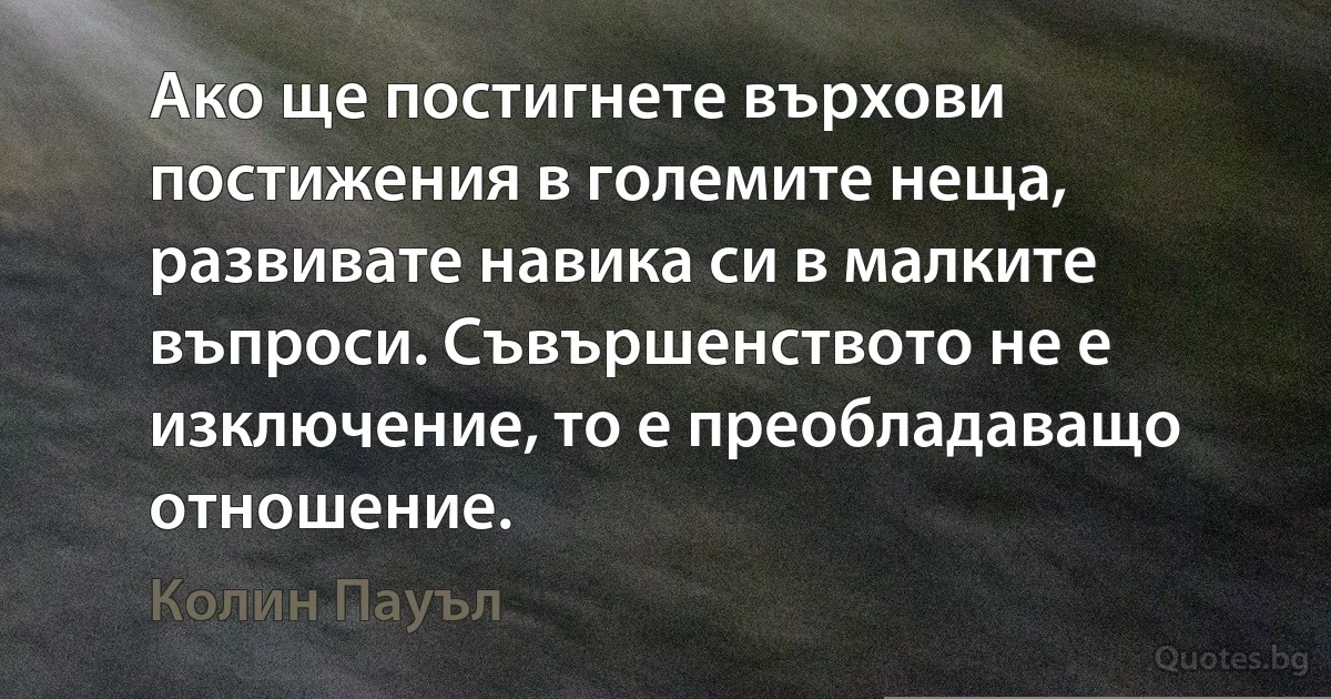 Ако ще постигнете върхови постижения в големите неща, развивате навика си в малките въпроси. Съвършенството не е изключение, то е преобладаващо отношение. (Колин Пауъл)