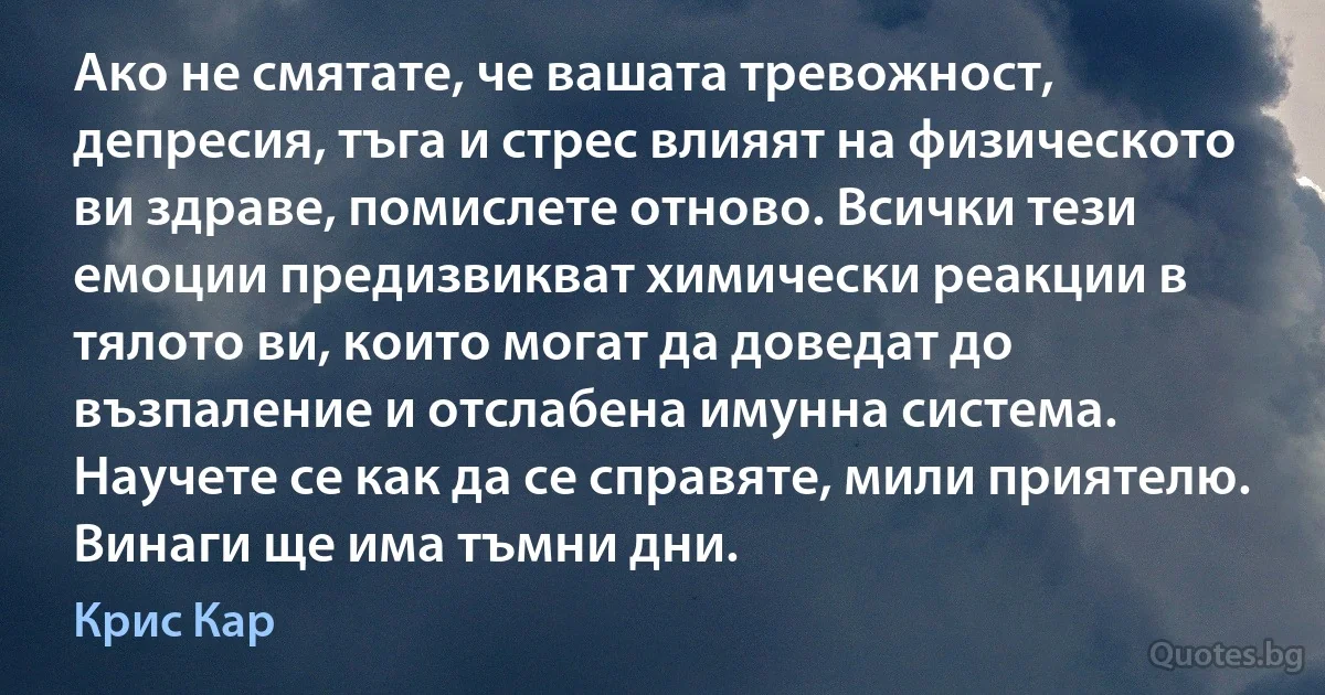 Ако не смятате, че вашата тревожност, депресия, тъга и стрес влияят на физическото ви здраве, помислете отново. Всички тези емоции предизвикват химически реакции в тялото ви, които могат да доведат до възпаление и отслабена имунна система. Научете се как да се справяте, мили приятелю. Винаги ще има тъмни дни. (Крис Кар)