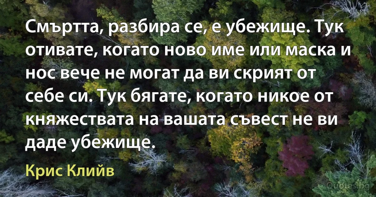 Смъртта, разбира се, е убежище. Тук отивате, когато ново име или маска и нос вече не могат да ви скрият от себе си. Тук бягате, когато никое от княжествата на вашата съвест не ви даде убежище. (Крис Клийв)