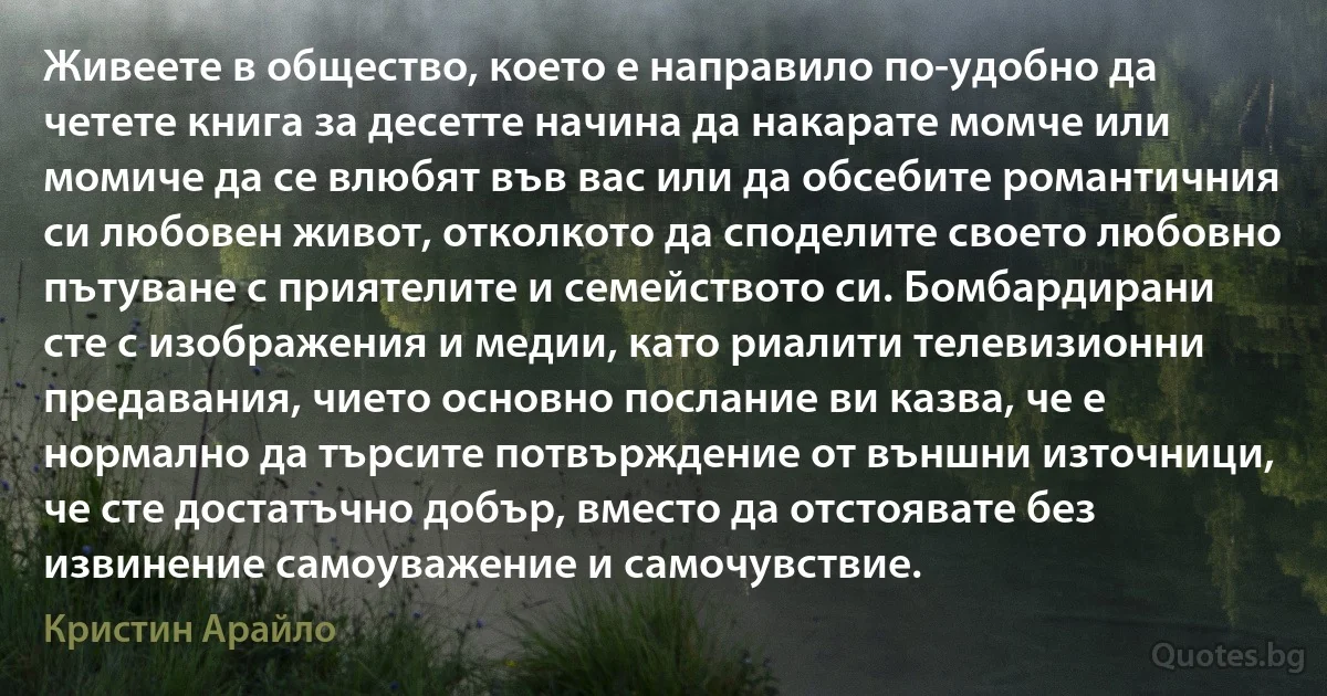 Живеете в общество, което е направило по-удобно да четете книга за десетте начина да накарате момче или момиче да се влюбят във вас или да обсебите романтичния си любовен живот, отколкото да споделите своето любовно пътуване с приятелите и семейството си. Бомбардирани сте с изображения и медии, като риалити телевизионни предавания, чието основно послание ви казва, че е нормално да търсите потвърждение от външни източници, че сте достатъчно добър, вместо да отстоявате без извинение самоуважение и самочувствие. (Кристин Арайло)