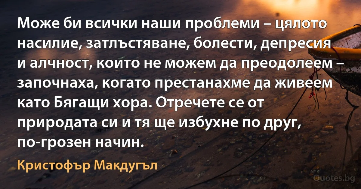 Може би всички наши проблеми – цялото насилие, затлъстяване, болести, депресия и алчност, които не можем да преодолеем – започнаха, когато престанахме да живеем като Бягащи хора. Отречете се от природата си и тя ще избухне по друг, по-грозен начин. (Кристофър Макдугъл)