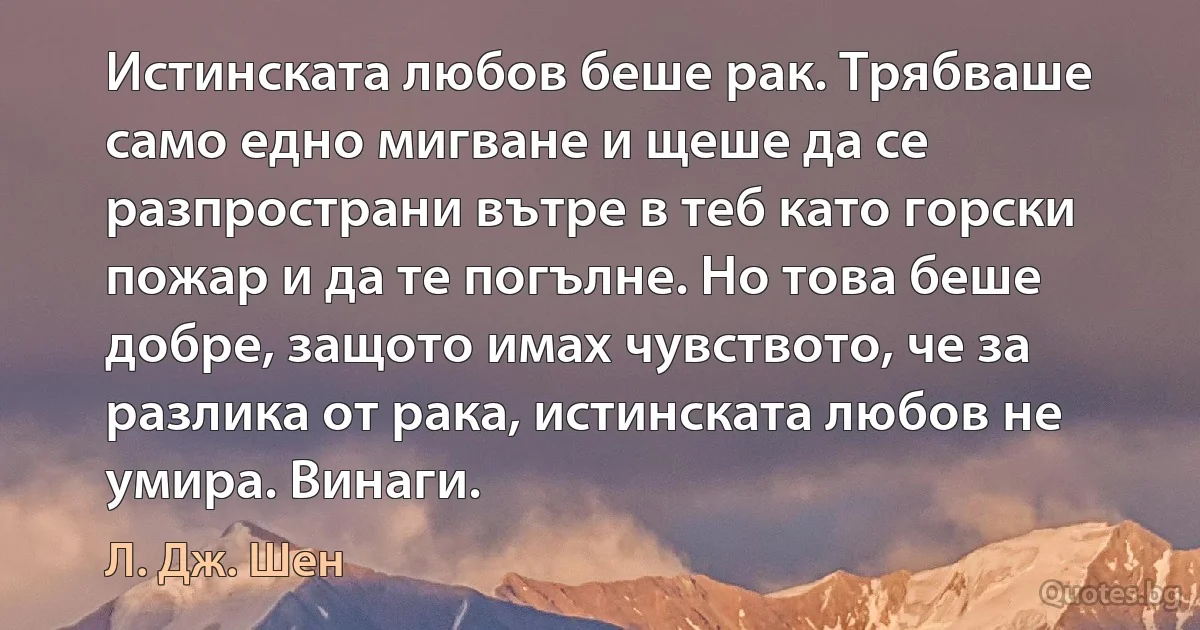 Истинската любов беше рак. Трябваше само едно мигване и щеше да се разпространи вътре в теб като горски пожар и да те погълне. Но това беше добре, защото имах чувството, че за разлика от рака, истинската любов не умира. Винаги. (Л. Дж. Шен)