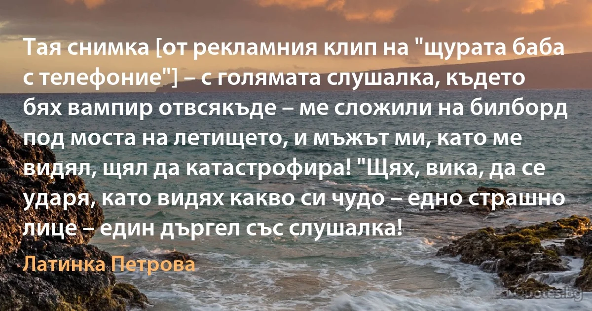 Тая снимка [от рекламния клип на "щурата баба с телефоние"] – с голямата слушалка, където бях вампир отвсякъде – ме сложили на билборд под моста на летището, и мъжът ми, като ме видял, щял да катастрофира! "Щях, вика, да се ударя, като видях какво си чудо – едно страшно лице – един дъргел със слушалка! (Латинка Петрова)