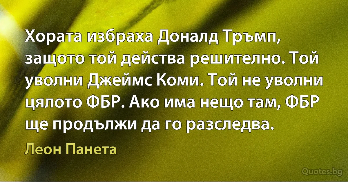 Хората избраха Доналд Тръмп, защото той действа решително. Той уволни Джеймс Коми. Той не уволни цялото ФБР. Ако има нещо там, ФБР ще продължи да го разследва. (Леон Панета)