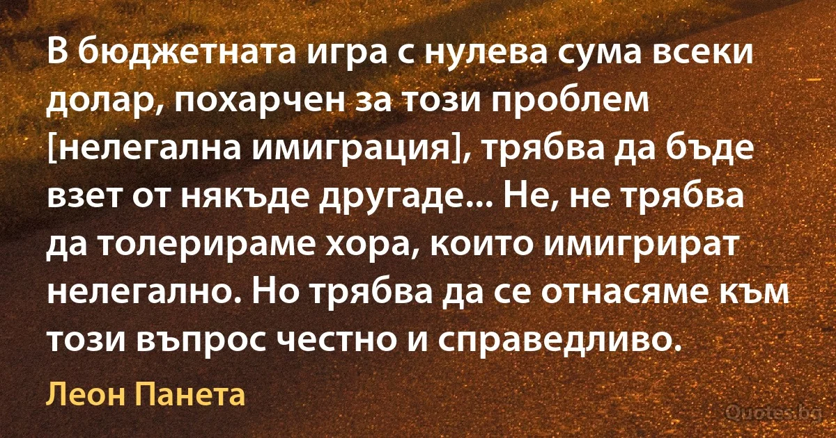 В бюджетната игра с нулева сума всеки долар, похарчен за този проблем [нелегална имиграция], трябва да бъде взет от някъде другаде... Не, не трябва да толерираме хора, които имигрират нелегално. Но трябва да се отнасяме към този въпрос честно и справедливо. (Леон Панета)