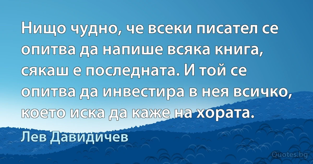 Нищо чудно, че всеки писател се опитва да напише всяка книга, сякаш е последната. И той се опитва да инвестира в нея всичко, което иска да каже на хората. (Лев Давидичев)