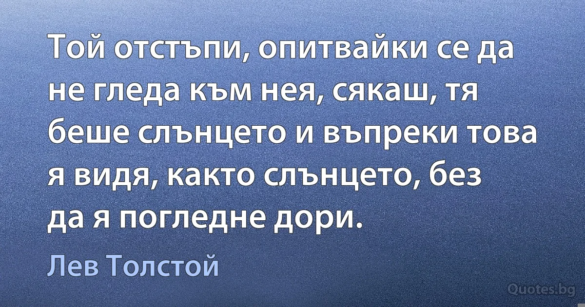 Той отстъпи, опитвайки се да не гледа към нея, сякаш, тя беше слънцето и въпреки това я видя, както слънцето, без да я погледне дори. (Лев Толстой)