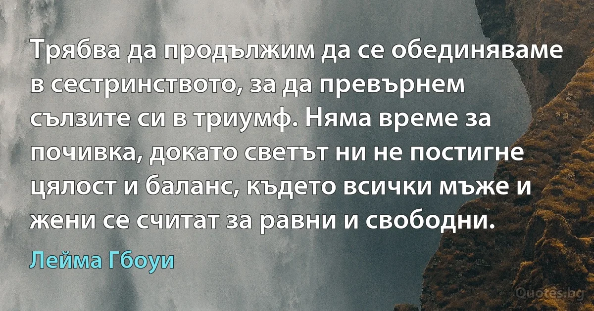 Трябва да продължим да се обединяваме в сестринството, за да превърнем сълзите си в триумф. Няма време за почивка, докато светът ни не постигне цялост и баланс, където всички мъже и жени се считат за равни и свободни. (Лейма Гбоуи)