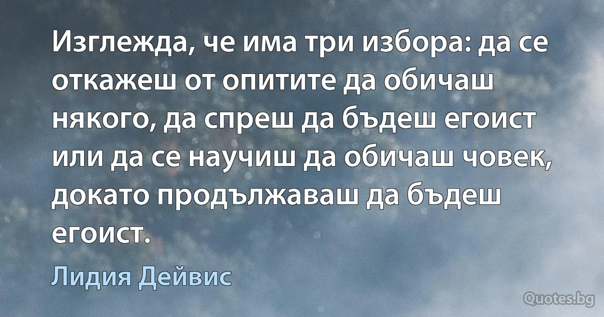 Изглежда, че има три избора: да се откажеш от опитите да обичаш някого, да спреш да бъдеш егоист или да се научиш да обичаш човек, докато продължаваш да бъдеш егоист. (Лидия Дейвис)