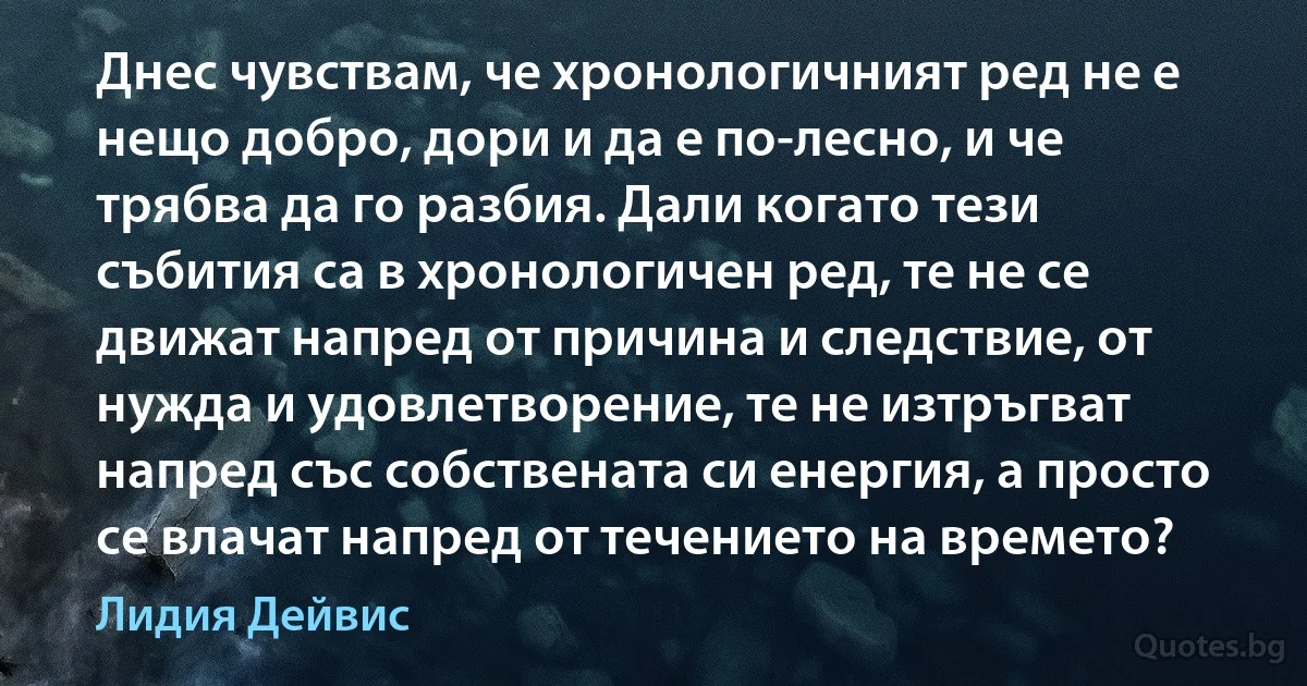 Днес чувствам, че хронологичният ред не е нещо добро, дори и да е по-лесно, и че трябва да го разбия. Дали когато тези събития са в хронологичен ред, те не се движат напред от причина и следствие, от нужда и удовлетворение, те не изтръгват напред със собствената си енергия, а просто се влачат напред от течението на времето? (Лидия Дейвис)