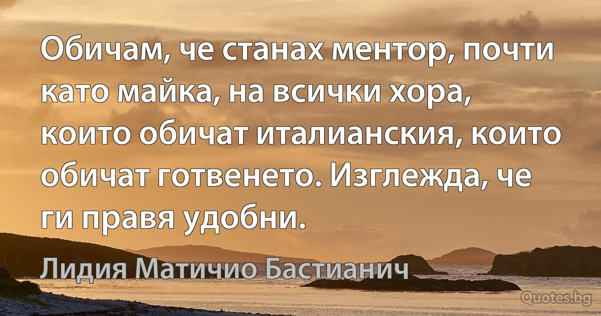 Обичам, че станах ментор, почти като майка, на всички хора, които обичат италианския, които обичат готвенето. Изглежда, че ги правя удобни. (Лидия Матичио Бастианич)