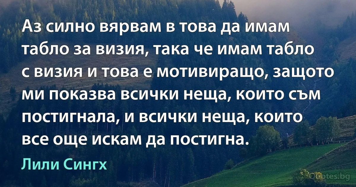 Аз силно вярвам в това да имам табло за визия, така че имам табло с визия и това е мотивиращо, защото ми показва всички неща, които съм постигнала, и всички неща, които все още искам да постигна. (Лили Сингх)