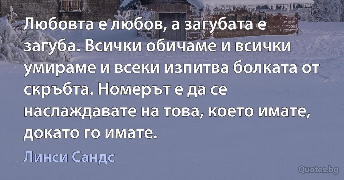 Любовта е любов, а загубата е загуба. Всички обичаме и всички умираме и всеки изпитва болката от скръбта. Номерът е да се наслаждавате на това, което имате, докато го имате. (Линси Сандс)