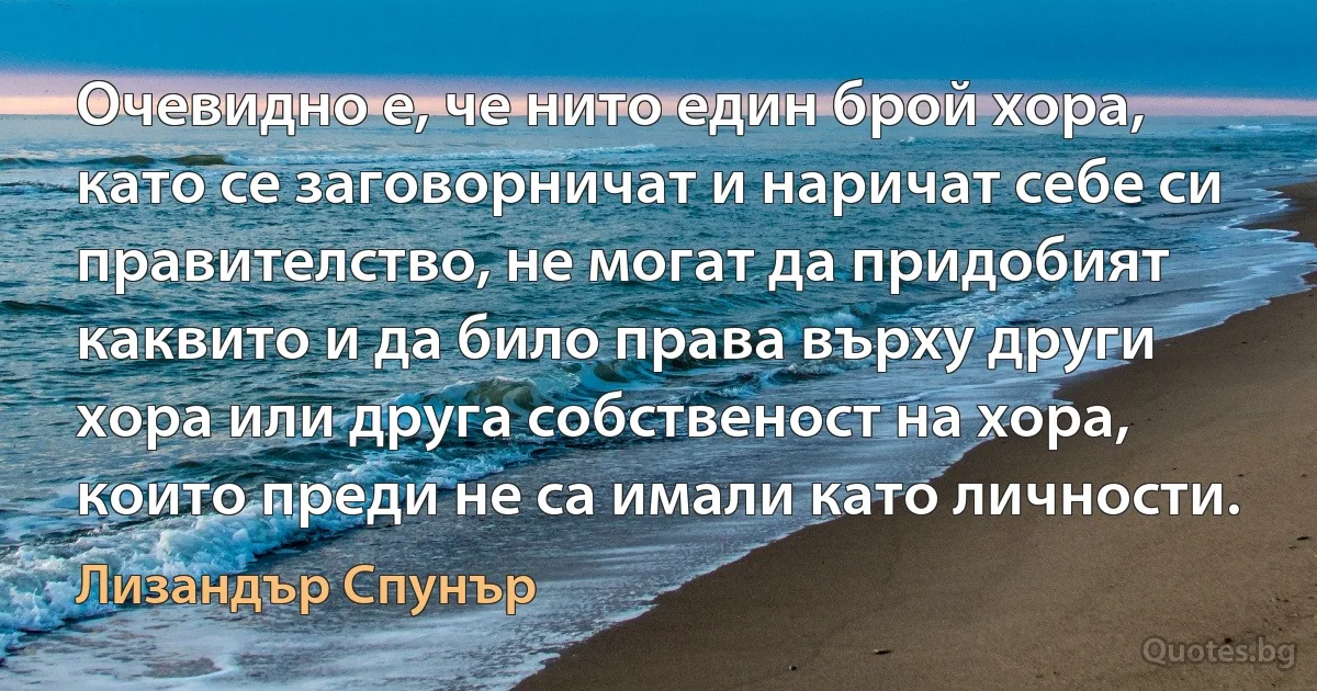 Очевидно е, че нито един брой хора, като се заговорничат и наричат себе си правителство, не могат да придобият каквито и да било права върху други хора или друга собственост на хора, които преди не са имали като личности. (Лизандър Спунър)