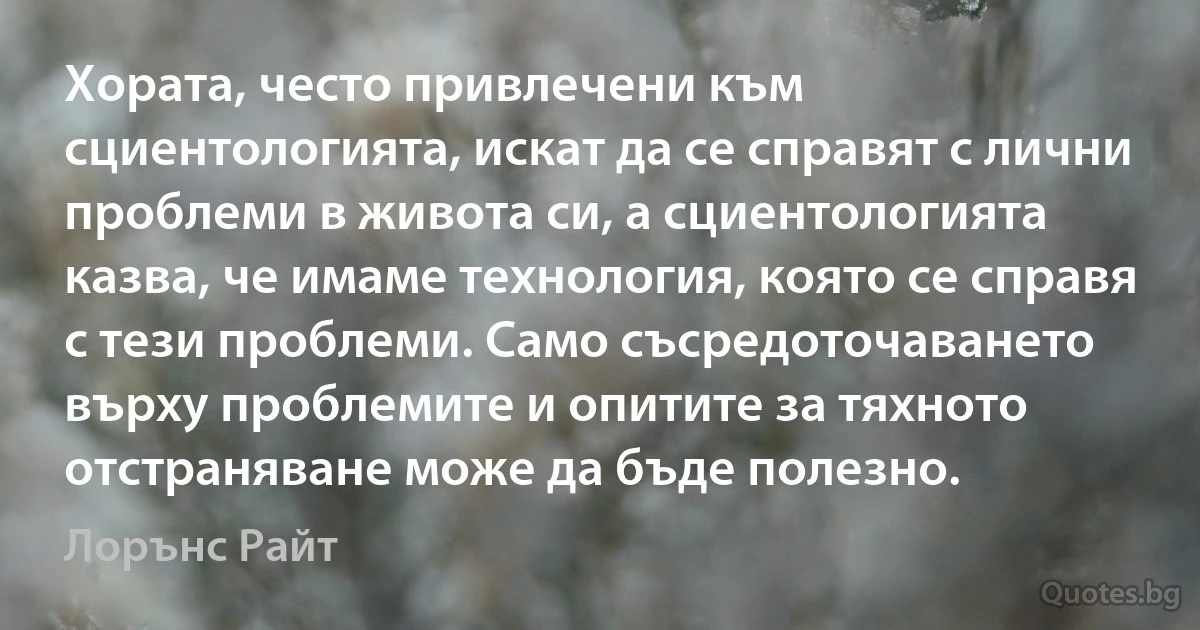 Хората, често привлечени към сциентологията, искат да се справят с лични проблеми в живота си, а сциентологията казва, че имаме технология, която се справя с тези проблеми. Само съсредоточаването върху проблемите и опитите за тяхното отстраняване може да бъде полезно. (Лорънс Райт)