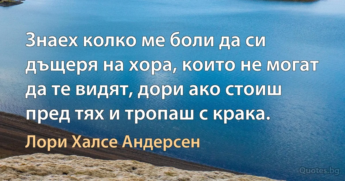 Знаех колко ме боли да си дъщеря на хора, които не могат да те видят, дори ако стоиш пред тях и тропаш с крака. (Лори Халсе Андерсен)