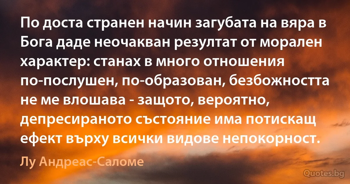 По доста странен начин загубата на вяра в Бога даде неочакван резултат от морален характер: станах в много отношения по-послушен, по-образован, безбожността не ме влошава - защото, вероятно, депресираното състояние има потискащ ефект върху всички видове непокорност. (Лу Андреас-Саломе)