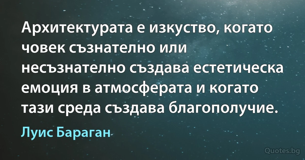 Архитектурата е изкуство, когато човек съзнателно или несъзнателно създава естетическа емоция в атмосферата и когато тази среда създава благополучие. (Луис Бараган)