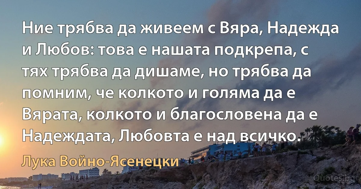 Ние трябва да живеем с Вяра, Надежда и Любов: това е нашата подкрепа, с тях трябва да дишаме, но трябва да помним, че колкото и голяма да е Вярата, колкото и благословена да е Надеждата, Любовта е над всичко. (Лука Войно-Ясенецки)