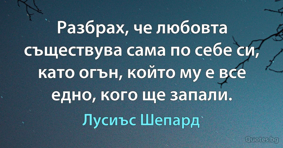 Разбрах, че любовта съществува сама по себе си, като огън, който му е все едно, кого ще запали. (Лусиъс Шепард)