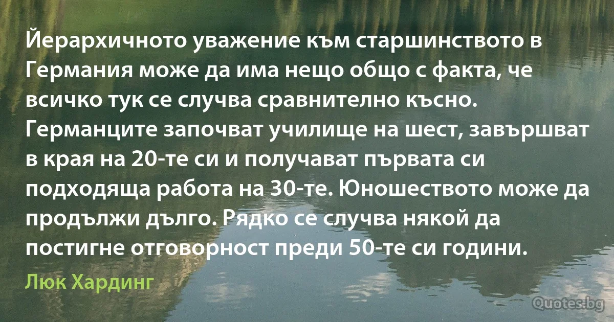 Йерархичното уважение към старшинството в Германия може да има нещо общо с факта, че всичко тук се случва сравнително късно. Германците започват училище на шест, завършват в края на 20-те си и получават първата си подходяща работа на 30-те. Юношеството може да продължи дълго. Рядко се случва някой да постигне отговорност преди 50-те си години. (Люк Хардинг)