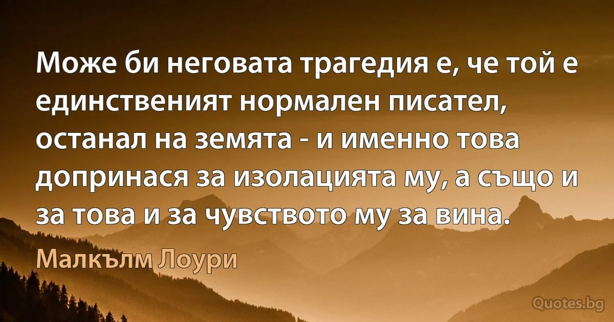 Може би неговата трагедия е, че той е единственият нормален писател, останал на земята - и именно това допринася за изолацията му, а също и за това и за чувството му за вина. (Малкълм Лоури)