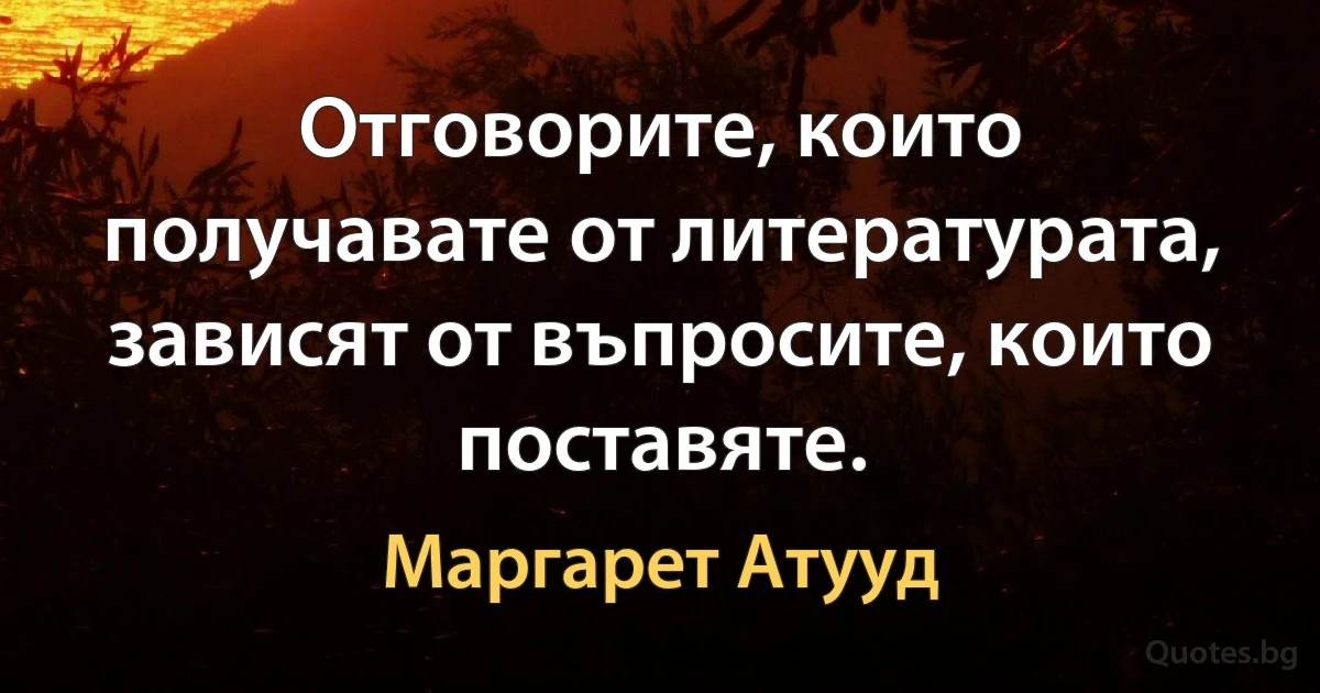 Отговорите, които получавате от литературата, зависят от въпросите, които поставяте. (Маргарет Атууд)