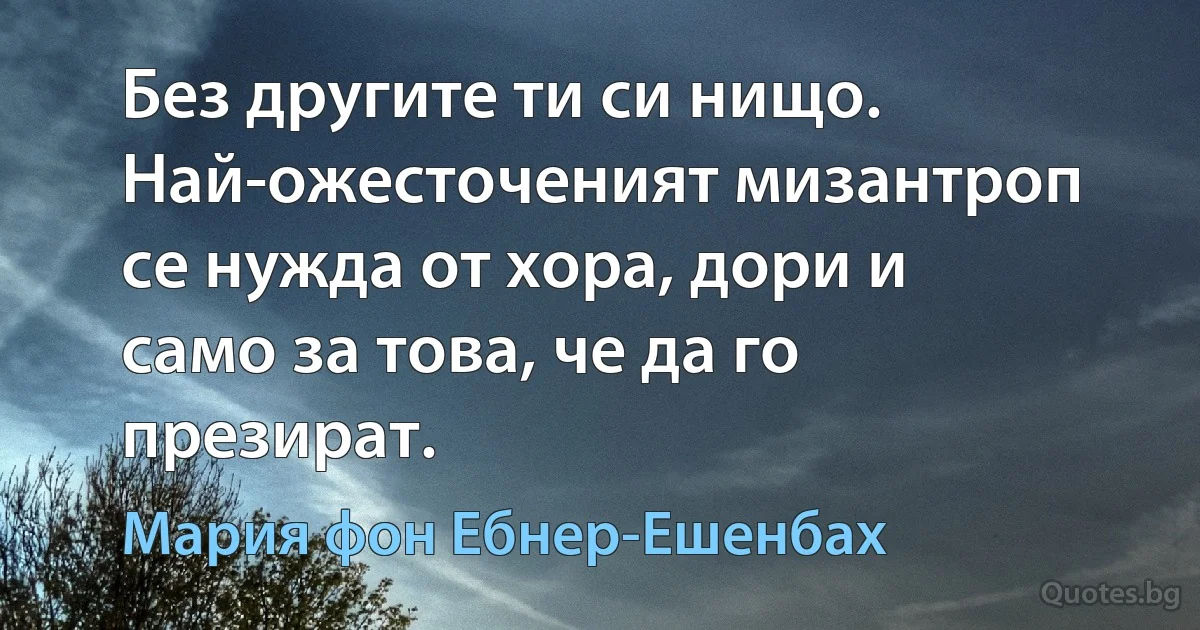 Без другите ти си нищо. Най-ожесточеният мизантроп се нужда от хора, дори и само за това, че да го презират. (Мария фон Ебнер-Ешенбах)