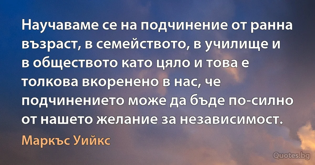 Научаваме се на подчинение от ранна възраст, в семейството, в училище и в обществото като цяло и това е толкова вкоренено в нас, че подчинението може да бъде по-силно от нашето желание за независимост. (Маркъс Уийкс)