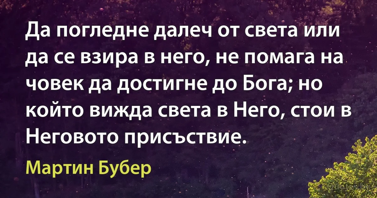 Да погледне далеч от света или да се взира в него, не помага на човек да достигне до Бога; но който вижда света в Него, стои в Неговото присъствие. (Мартин Бубер)