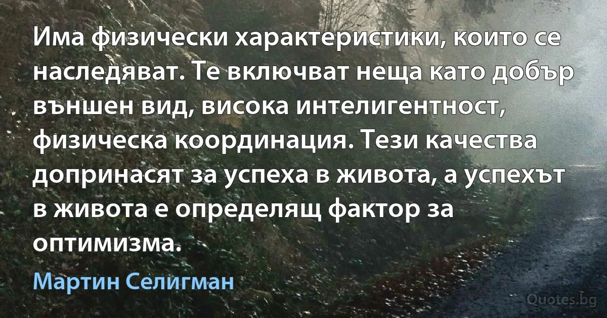 Има физически характеристики, които се наследяват. Те включват неща като добър външен вид, висока интелигентност, физическа координация. Тези качества допринасят за успеха в живота, а успехът в живота е определящ фактор за оптимизма. (Мартин Селигман)