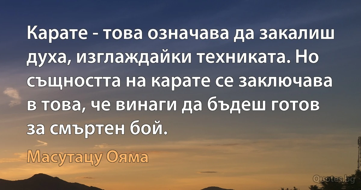 Карате - това означава да закалиш духа, изглаждайки техниката. Но същността на карате се заключава в това, че винаги да бъдеш готов за смъртен бой. (Масутацу Ояма)