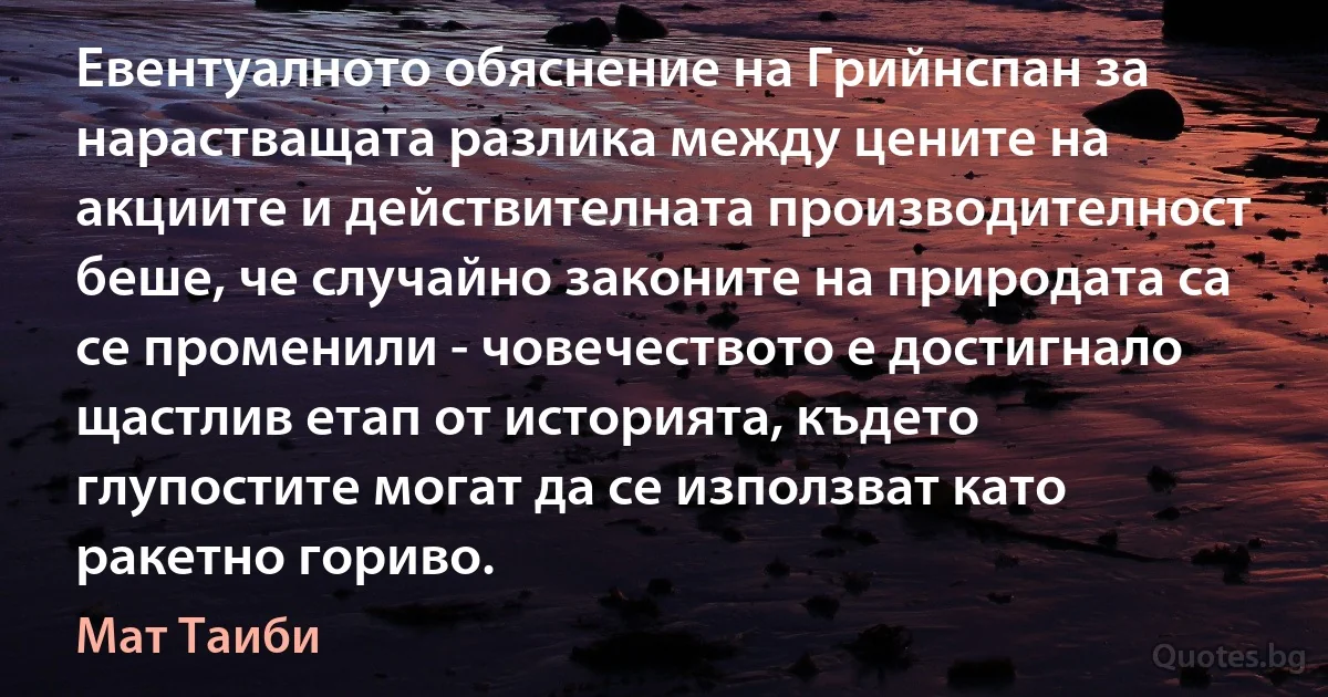 Евентуалното обяснение на Грийнспан за нарастващата разлика между цените на акциите и действителната производителност беше, че случайно законите на природата са се променили - човечеството е достигнало щастлив етап от историята, където глупостите могат да се използват като ракетно гориво. (Мат Таиби)