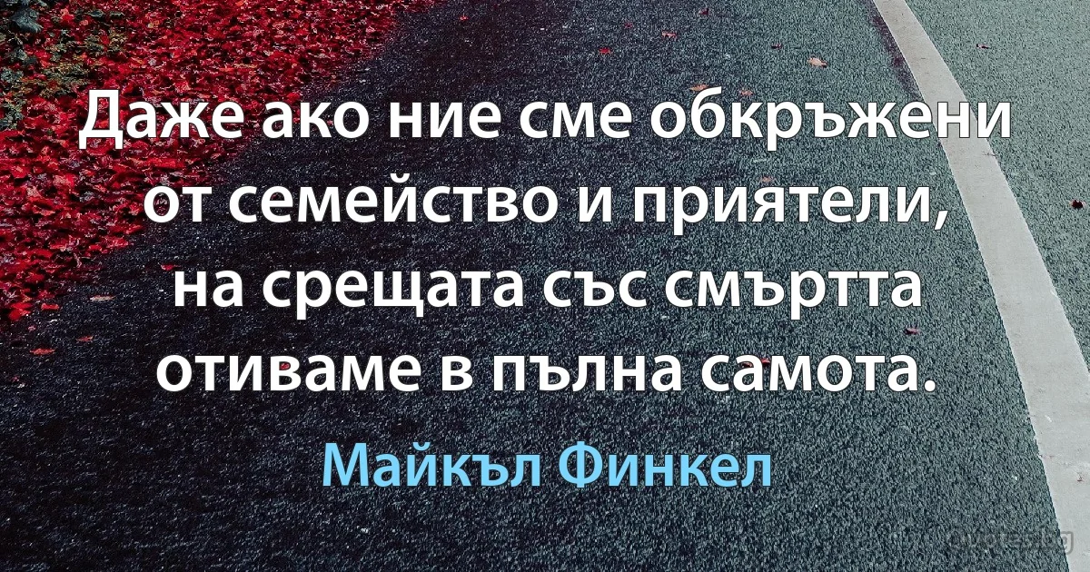 Даже ако ние сме обкръжени от семейство и приятели, на срещата със смъртта отиваме в пълна самота. (Майкъл Финкел)