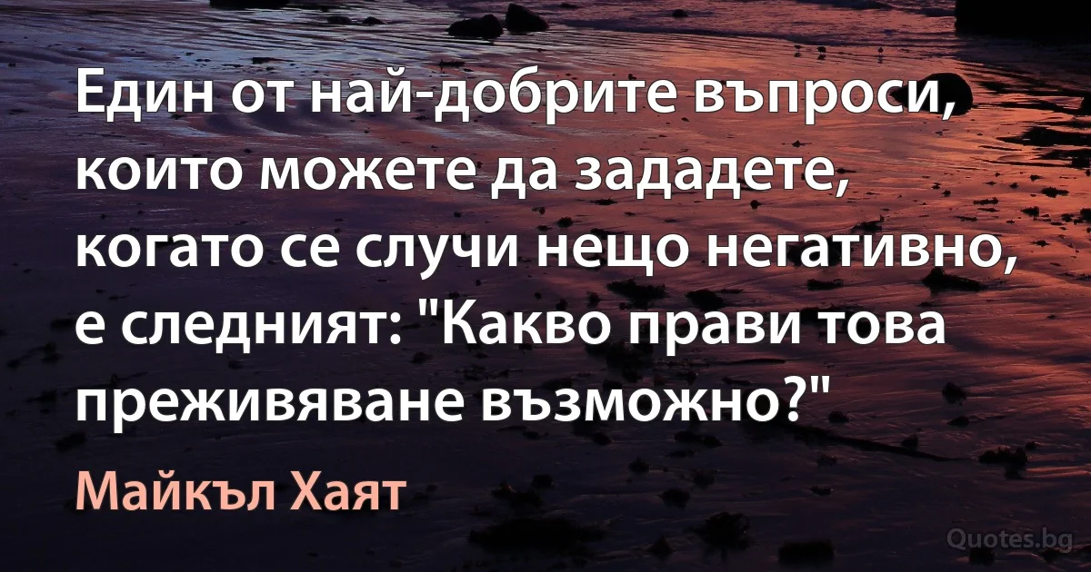 Един от най-добрите въпроси, които можете да зададете, когато се случи нещо негативно, е следният: "Какво прави това преживяване възможно?" (Майкъл Хаят)