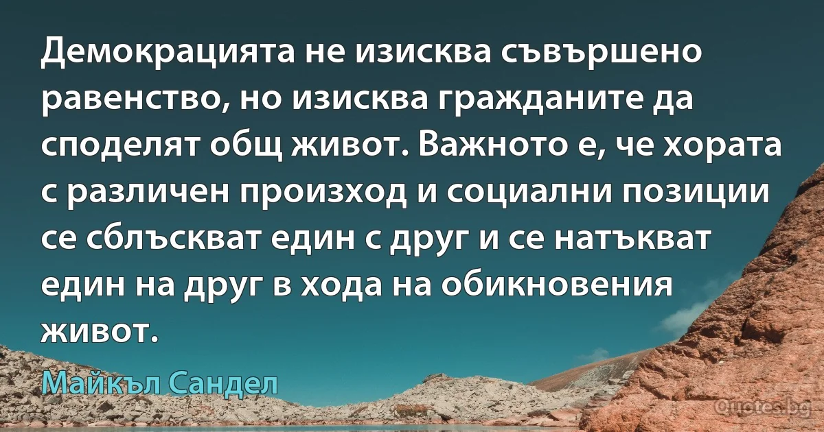 Демокрацията не изисква съвършено равенство, но изисква гражданите да споделят общ живот. Важното е, че хората с различен произход и социални позиции се сблъскват един с друг и се натъкват един на друг в хода на обикновения живот. (Майкъл Сандел)