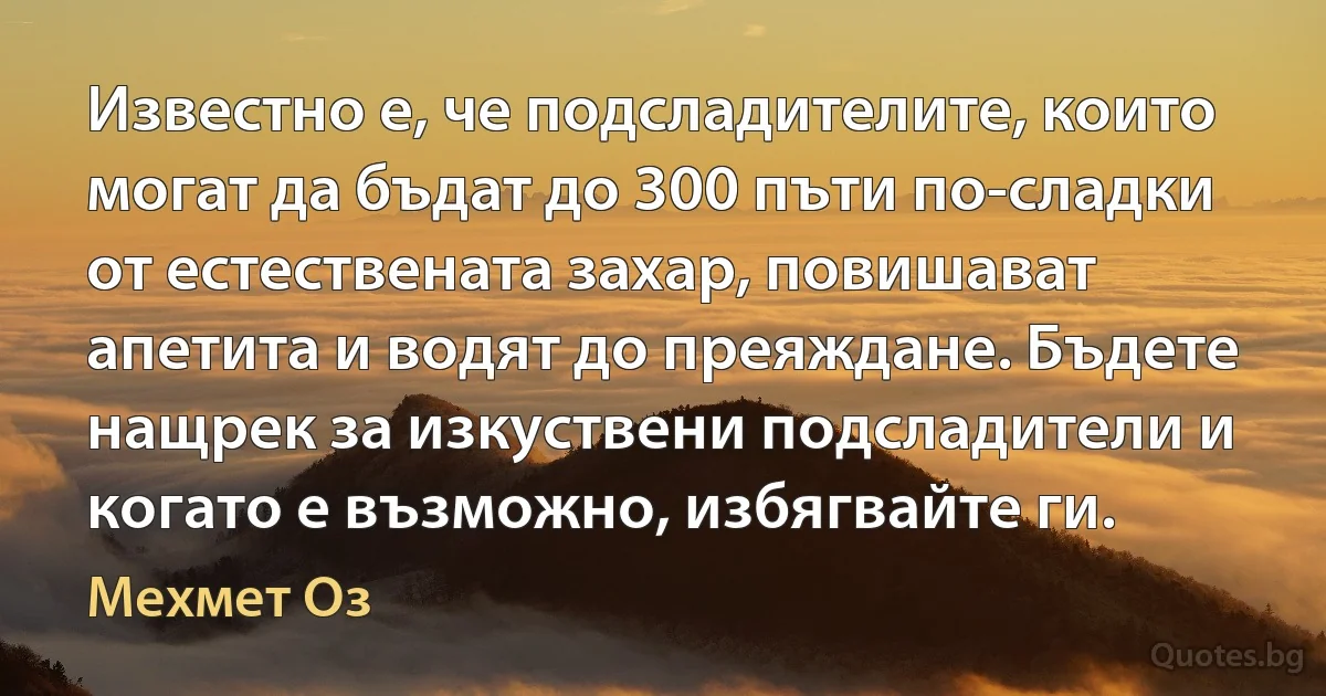 Известно е, че подсладителите, които могат да бъдат до 300 пъти по-сладки от естествената захар, повишават апетита и водят до преяждане. Бъдете нащрек за изкуствени подсладители и когато е възможно, избягвайте ги. (Мехмет Оз)