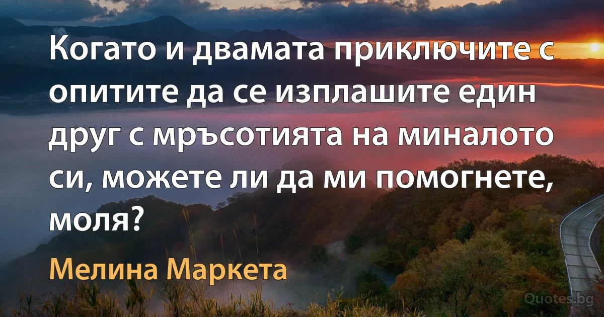 Когато и двамата приключите с опитите да се изплашите един друг с мръсотията на миналото си, можете ли да ми помогнете, моля? (Мелина Маркета)