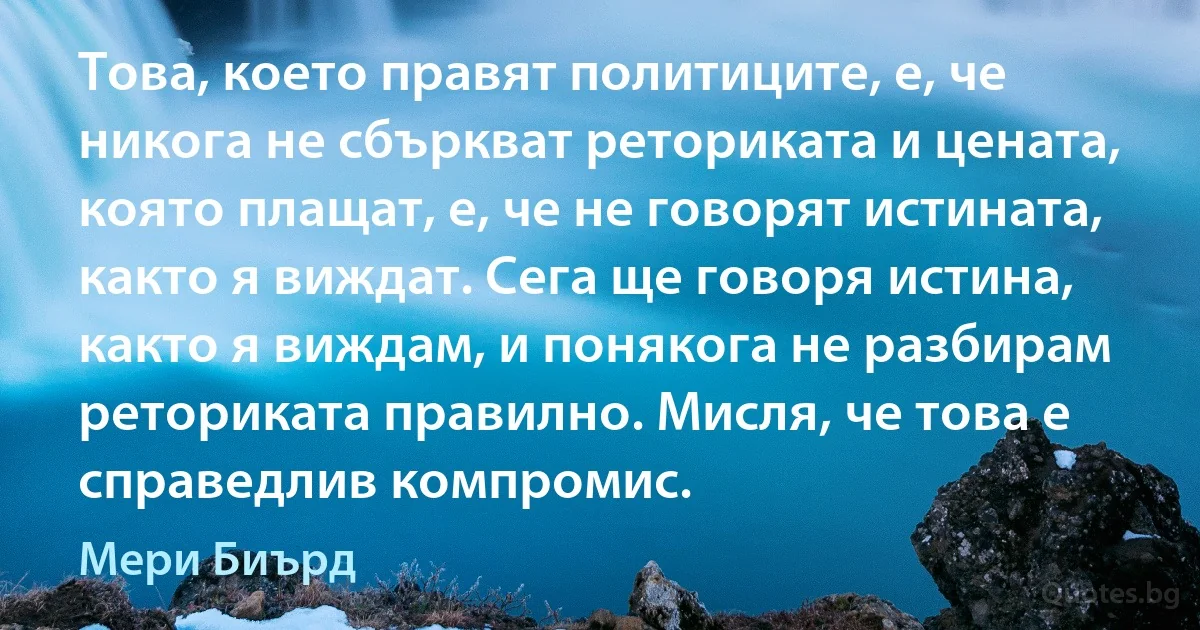 Това, което правят политиците, е, че никога не сбъркват реториката и цената, която плащат, е, че не говорят истината, както я виждат. Сега ще говоря истина, както я виждам, и понякога не разбирам реториката правилно. Мисля, че това е справедлив компромис. (Мери Биърд)